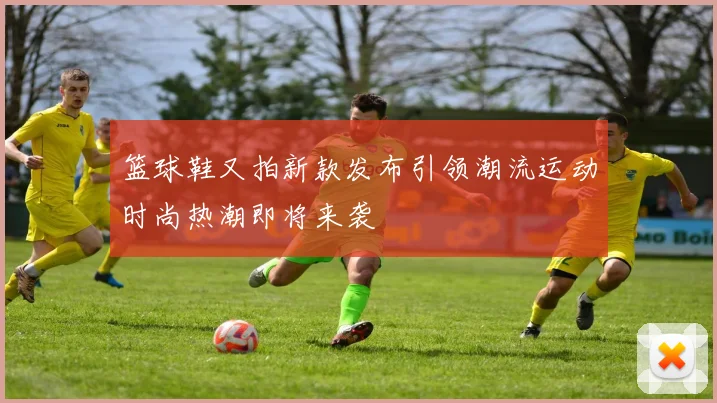篮球鞋又拍新款发布引领潮流运动时尚热潮即将来袭