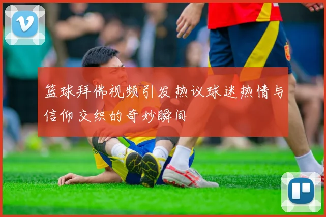 篮球拜佛视频引发热议球迷热情与信仰交织的奇妙瞬间